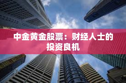 ?中金黃金股票:財經人士的投資良機 ?中金黃金股票:財經人士的投資良機