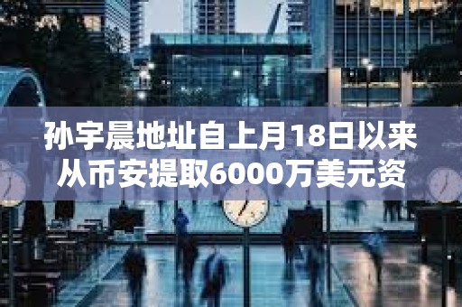 孫宇晨地址自上月18日以來從幣安提取6000萬美元資產