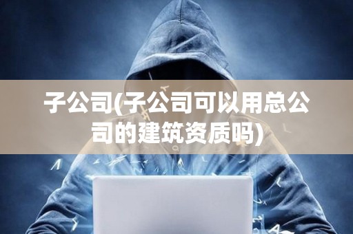 子公司(子公司可以用總公司的建筑資質嗎)