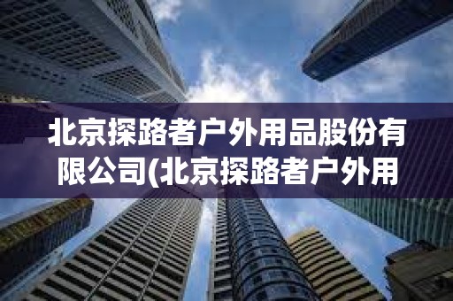 北京探路者戶外用品股份有限公司(北京探路者戶外用品股份有限公司電話) 北京探路者戶外用品股份有限公司(北京探路者戶外用品股份有限公司電話)