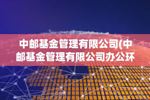 中郵基金管理有限公司(中郵基金管理有限公司辦公環(huán)境)