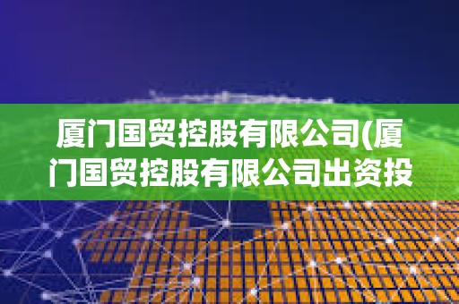 廈門國貿(mào)控股有限公司(廈門國貿(mào)控股有限公司出資投股企業(yè)是國企還是私企) 廈門國貿(mào)控股有限公司(廈門國貿(mào)控股有限公司出資投股企業(yè)是國企還是私企)