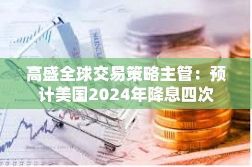 高盛全球交易策略主管：預計美國2024年降息四次