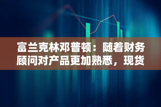 富蘭克林鄧普頓：隨著財務(wù)顧問對產(chǎn)品更加熟悉，現(xiàn)貨比特幣ETF將獲得吸引力
