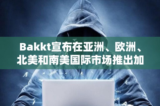 Bakkt宣布在亞洲、歐洲、北美和南美國際市場推出加密服務