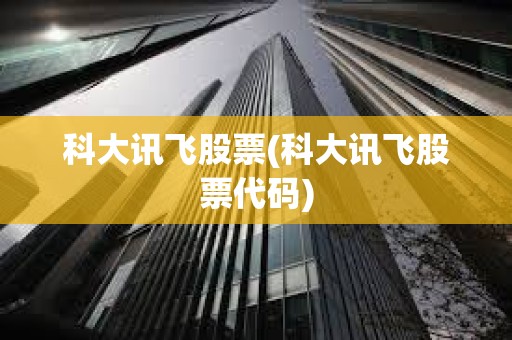 科大訊飛股票(科大訊飛股票代碼)