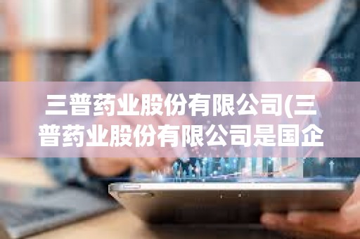 三普藥業股份有限公司(三普藥業股份有限公司是國企嗎)