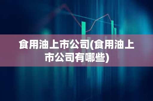 食用油上市公司(食用油上市公司有哪些)