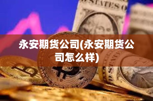 永安期貨公司(永安期貨公司怎么樣)