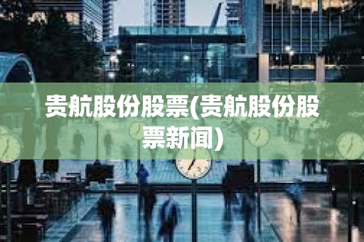 貴航股份股票(貴航股份股票新聞)