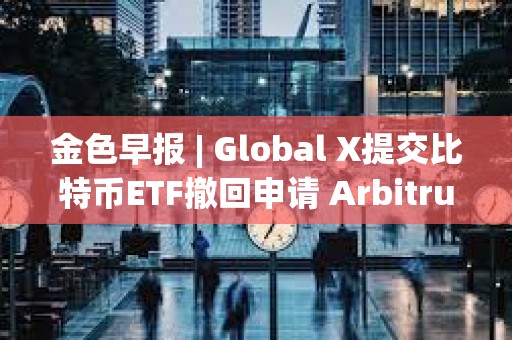 金色早報 | Global X提交比特幣ETF撤回申請 Arbitrum提交部署ArbOS20的AIP提案