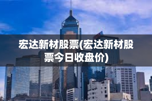 宏達(dá)新材股票(宏達(dá)新材股票今日收盤價)
