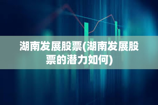 湖南發展股票(湖南發展股票的潛力如何)