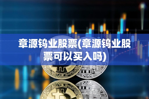 章源鎢業(yè)股票(章源鎢業(yè)股票可以買入嗎)