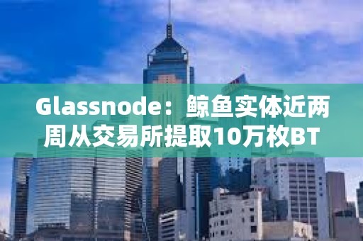 Glassnode：鯨魚實體近兩周從交易所提取10萬枚BTC