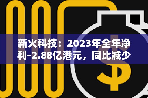 新火科技：2023年全年凈利-2.88億港元，同比減少39.8%