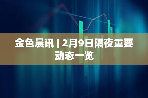金色晨訊 | 2月9日隔夜重要動態(tài)一覽