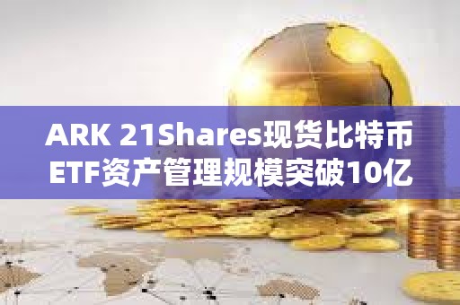 ARK 21Shares現(xiàn)貨比特幣ETF資產管理規(guī)模突破10億美元