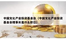 中國文化產業(yè)投資基金會（中國文化產業(yè)投資基金會理事長是什么職位）