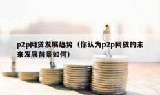 p2p網(wǎng)貸發(fā)展趨勢（你認(rèn)為p2p網(wǎng)貸的未來發(fā)展前景如何）