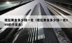 現(xiàn)在黃金多少錢一克（現(xiàn)在黃金多少錢一克999的千足金）