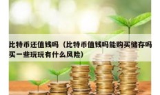 比特幣還值錢嗎（比特幣值錢嗎能購買儲(chǔ)存嗎買一些玩玩有什么風(fēng)險(xiǎn)）