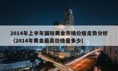 2014年上半年國際黃金市場價格走勢分析（2014年黃金最高價格是多少）