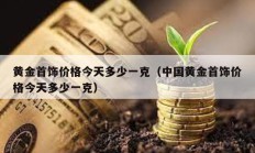 黃金首飾價(jià)格今天多少一克（中國黃金首飾價(jià)格今天多少一克）