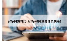 p2p網(wǎng)貸對比（p2p和網(wǎng)貸是什么關系）