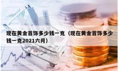 現在黃金首飾多少錢一克（現在黃金首飾多少錢一克2021六月）