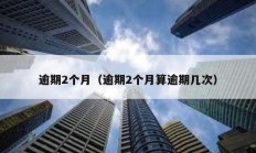 逾期2個(gè)月（逾期2個(gè)月算逾期幾次）