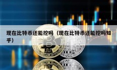 現(xiàn)在比特幣還能挖嗎（現(xiàn)在比特幣還能挖嗎知乎）